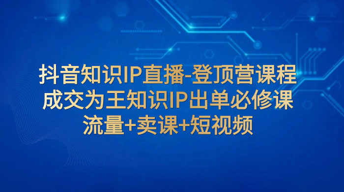 抖音知识 IP 直播 · 登顶营课程：成交为王知识 IP 出单必修课，流量+卖课+短视频 - 淘金派资源网
