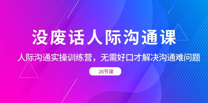 没废话人际沟通课，人际沟通实操训练营，无需好口才解决沟通难问题（共 26 节课） - 淘金派资源网
