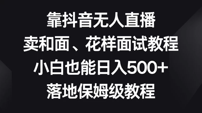靠抖音无人直播，卖和面、花样面试教程，小白也能日入 500+，落地保姆级教程 - 淘金派资源网