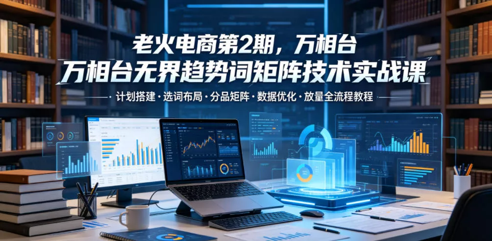 老火电商第2期，万相台无界趋势词矩阵技术实战课，计划搭建・选词布局・分品矩阵・数据优化・放量全流程教程 - 淘金派资源网